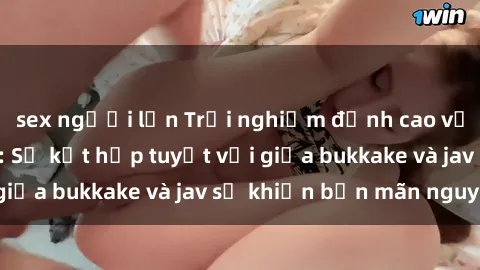 sex người lớn Trải nghiệm đỉnh cao với sex jav bukkake: Sự kết hợp tuyệt vời giữa bukkake và jav sẽ khiến bạn mãn nguyện!