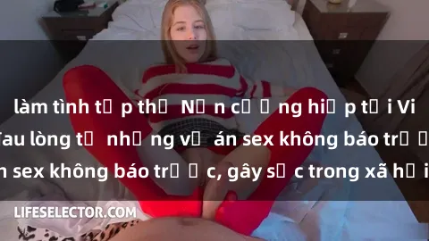 làm tình tập thể Nạn cưỡng hiếp tại Việt Nam: Bài học đau lòng từ những vụ án sex không báo trước, gây sốc trong xã hội.