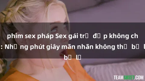 phim sex pháp Sex gái trẻ đẹp không che: Những phút giây mãn nhãn không thể bỏ lỡ