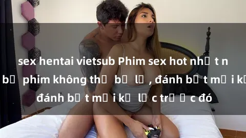sex hentai vietsub Phim sex hot nhất năm  Top những bộ phim không thể bỏ lỡ, đánh bật mọi kỷ lục trước đó