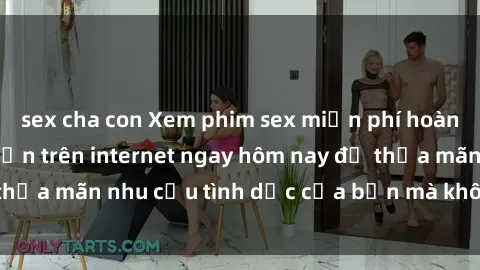 sex cha con Xem phim sex miễn phí hoàn toàn không giới hạn trên internet ngay hôm nay để thỏa mãn nhu cầu tình dục của bạn mà không tốn chi phí.