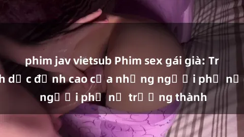 phim jav vietsub Phim sex gái già: Trải nghiệm tình dục đỉnh cao của những người phụ nữ trưởng thành