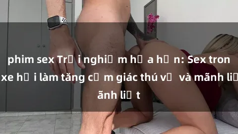 phim sex Trải nghiệm hứa hẹn: Sex trong xe hơi làm tăng cảm giác thú vị và mãnh liệt
