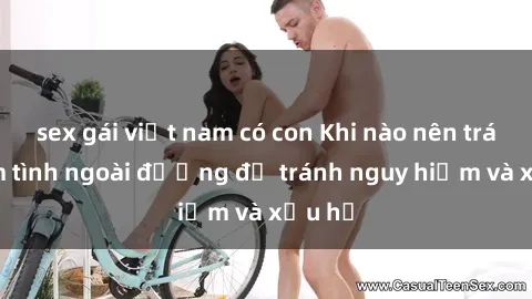 sex gái việt nam có con Khi nào nên tránh làm tình ngoài đường để tránh nguy hiểm và xấu hổ