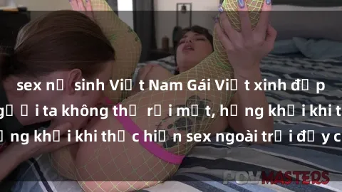sex nữ sinh Việt Nam Gái Việt xinh đẹp quyến rũ khiến người ta không thể rời mắt, hứng khởi khi thực hiện sex ngoài trời đầy cảm xúc.