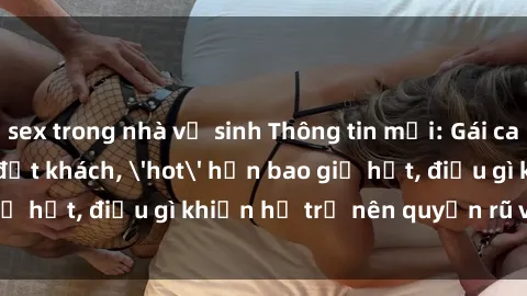 sex trong nhà vệ sinh Thông tin mới: Gái call girl Việt Nam đắt khách, 'hot' hơn bao giờ hết, điều gì khiến họ trở nên quyến rũ và đáng chú ý?