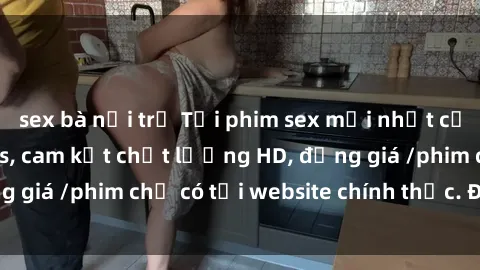 sex bà nội trợ Tải phim sex mới nhất cực nhanh không virus, cam kết chất lượng HD, đồng giá /phim chỉ có tại website chính thức. Đặt ngay!