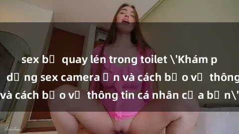 sex bị quay lén trong toilet 'Khám phá nguy cơ của việc sử dụng sex camera ẩn và cách bảo vệ thông tin cá nhân của bạn'