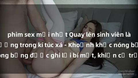 phim sex mới nhất Quay lén sinh viên làm tình ngay trên giường trong kí túc xá - Khoảnh khắc nóng bỏng được ghi lại bí mật, khiến cả trường học xôn xao.