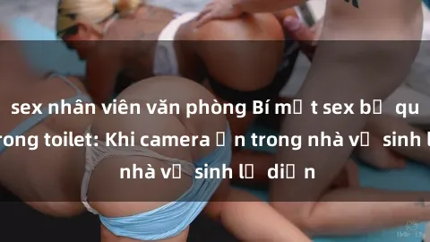 sex nhân viên văn phòng Bí mật sex bị quay lén trong toilet: Khi camera ẩn trong nhà vệ sinh lộ diện