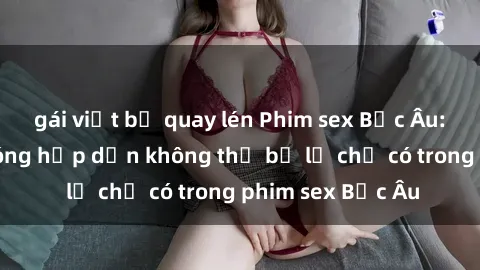 gái việt bị quay lén Phim sex Bắc Âu: Những cảnh nóng hấp dẫn không thể bỏ lỡ chỉ có trong phim sex Bắc Âu