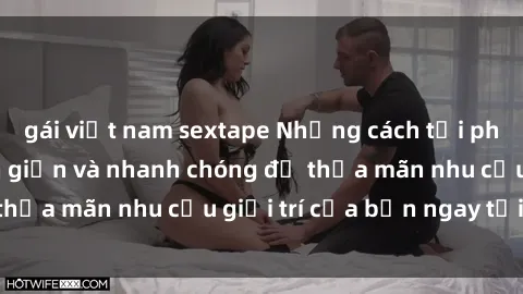 gái việt nam sextape Những cách tải phim sex về máy đơn giản và nhanh chóng để thỏa mãn nhu cầu giải trí của bạn ngay tại nhà