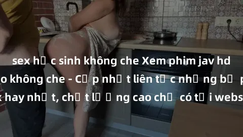 sex học sinh không che Xem phim jav hd miễn phí đỉnh cao không che - Cập nhật liên tục những bộ phim sex hay nhất, chất lượng cao chỉ có tại website chuyên nghiệp hàng đầu.
