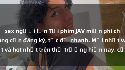 sex người lớn Tải phim JAV miễn phí chất lượng cao, không cần đăng ký, tốc độ nhanh. Mới nhất và hot nhất trên thị trường hiện nay, cập nhật hàng ngày.