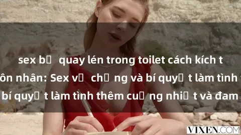 sex bị quay lén trong toilet cách kích thích đam mê trong hôn nhân: Sex vợ chồng và bí quyết làm tình thêm cuồng nhiệt và đam mê