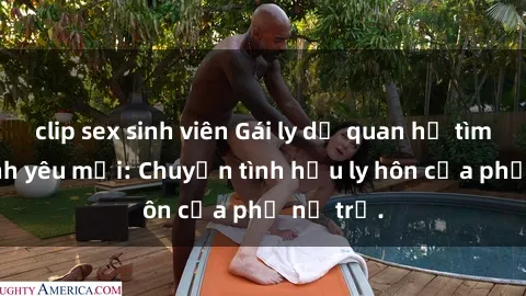 clip sex sinh viên Gái ly dị quan hệ tìm kiếm tình yêu mới: Chuyện tình hậu ly hôn của phụ nữ trẻ.