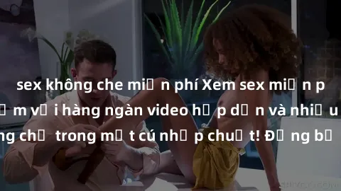 sex không che miễn phí Xem sex miễn phí: Cùng trải nghiệm với hàng ngàn video hấp dẫn và nhiều thể loại đa dạng chỉ trong một cú nhấp chuột! Đừng bỏ lỡ cơ hội thưởng thức tuyệt vời này ngay hôm nay!