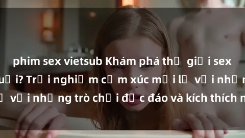 phim sex vietsub Khám phá thế giới sex trực tuyến: Hơn tuổi? Trải nghiệm cảm xúc mới lạ với những trò chơi độc đáo và kích thích người lớn