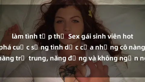 làm tình tập thể Sex gái sinh viên hot nhất: Cùng khám phá cuộc sống tình dục của những cô nàng trẻ trung, năng động và không ngần ngại thử nghiệm!